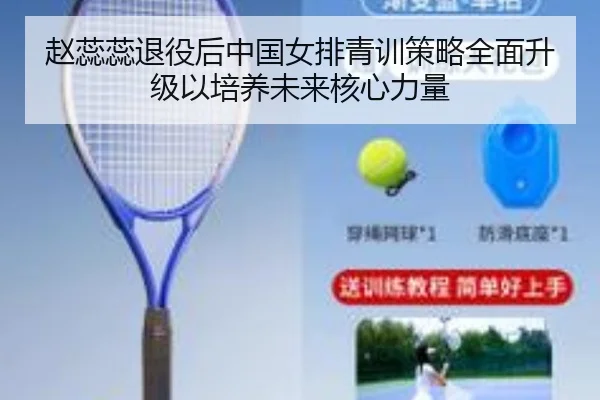 赵蕊蕊退役后中国女排青训策略全面升级以培养未来核心力量